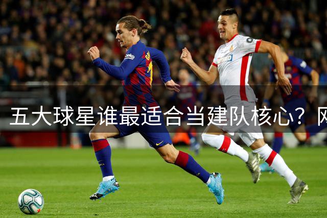五大球星谁最适合当建队核心？网友热议