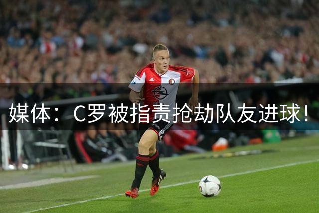 媒体：C罗被指责抢劫队友进球！球迷直呼他“无耻”！