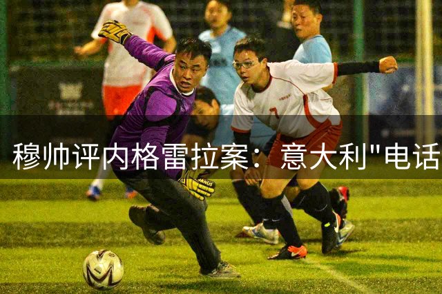 穆帅评内格雷拉案：意大利"电话门"值得借鉴