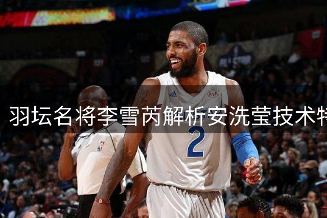 羽坛名将李雪芮解析安洗莹技术特点：防守稳健但进攻偏弱