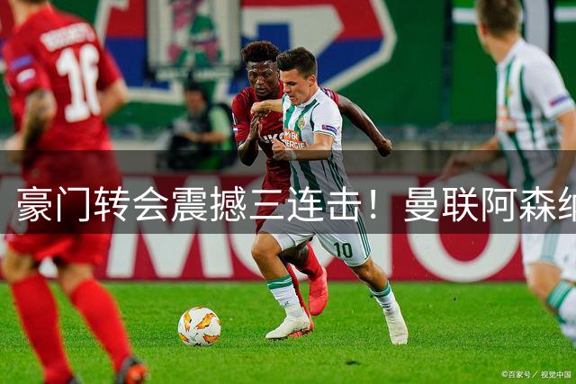 豪门转会震撼三连击！曼联阿森纳国米今夜同时出手