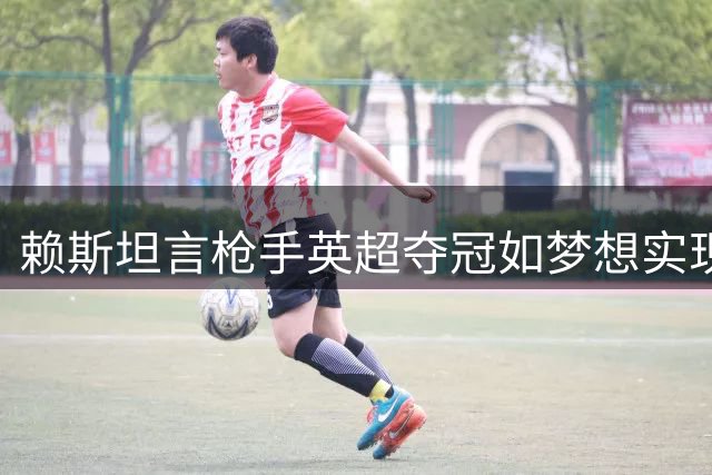 赖斯坦言枪手英超夺冠如梦想实现 称卫冕方能铸就伟大球队