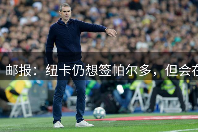 邮报：纽卡仍想签帕尔多，但会在既定的转会框架内运作