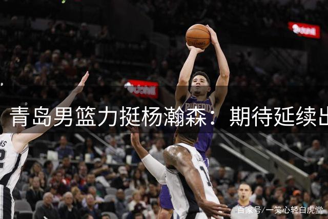 青岛男篮力挺杨瀚森：期待延续出色发挥